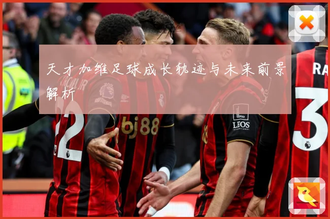 天才加维足球成长轨迹与未来前景解析
