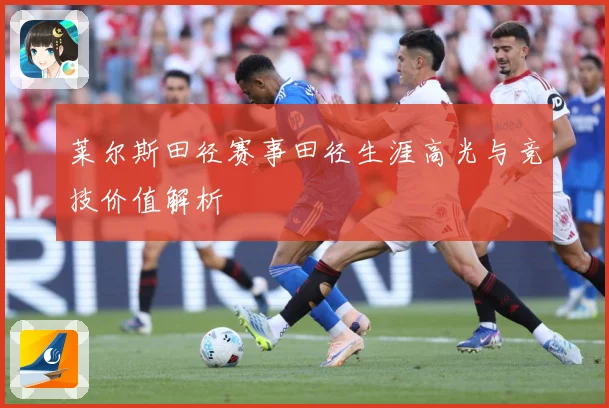 莱尔斯田径赛事田径生涯高光与竞技价值解析