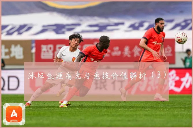 泳坛生涯高光与竞技价值解析（3）