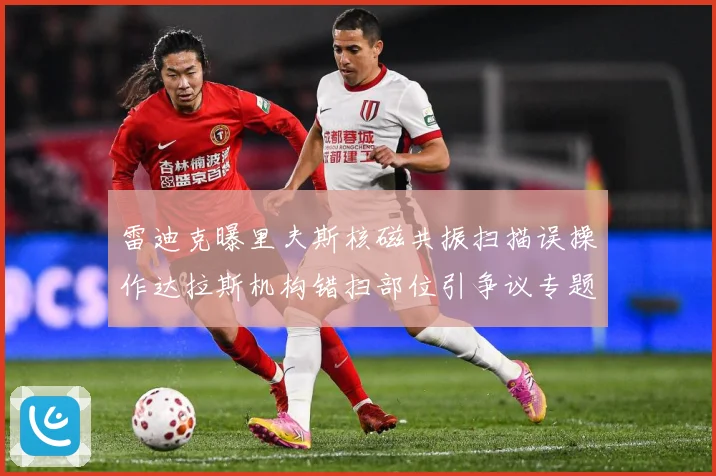 雷迪克曝里夫斯核磁共振扫描误操作达拉斯机构错扫部位引争议专题观察